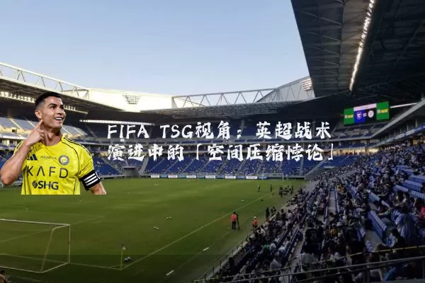 FIFA TSG视角：英超战术演进中的「空间压缩悖论」