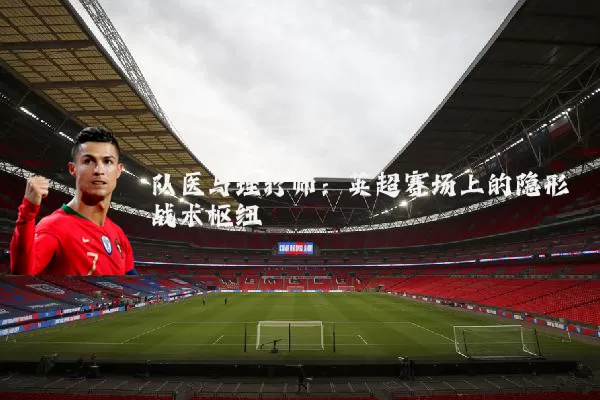 队医与理疗师:英超赛场上的隐形战术枢纽